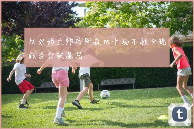 切尔西主帅对阿森纳十场不胜今晚能否打破魔咒
