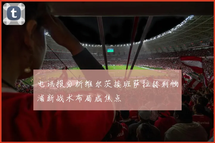 电讯报分析维尔茨接班萨拉赫利物浦新战术布局成焦点
