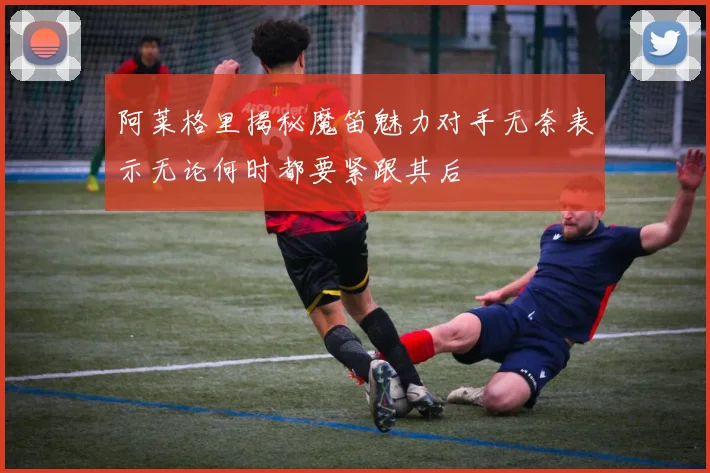 阿莱格里揭秘魔笛魅力对手无奈表示无论何时都要紧跟其后