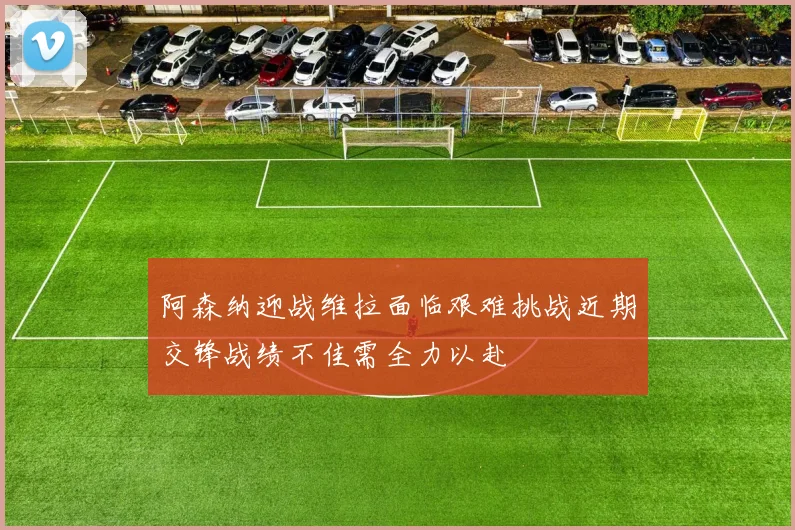 阿森纳迎战维拉面临艰难挑战近期交锋战绩不佳需全力以赴