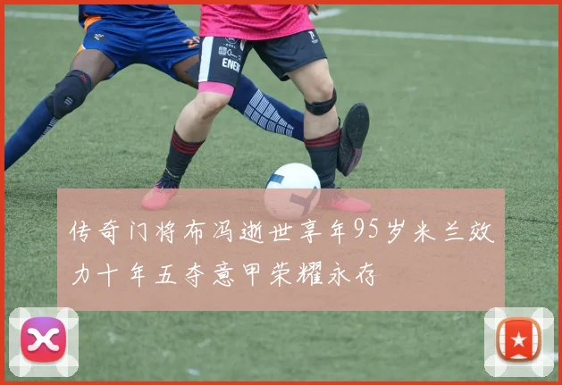 传奇门将布冯逝世享年95岁米兰效力十年五夺意甲荣耀永存