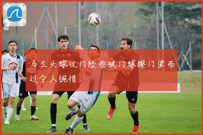 马兰头球攻门险些破门球擦门梁而过令人惋惜