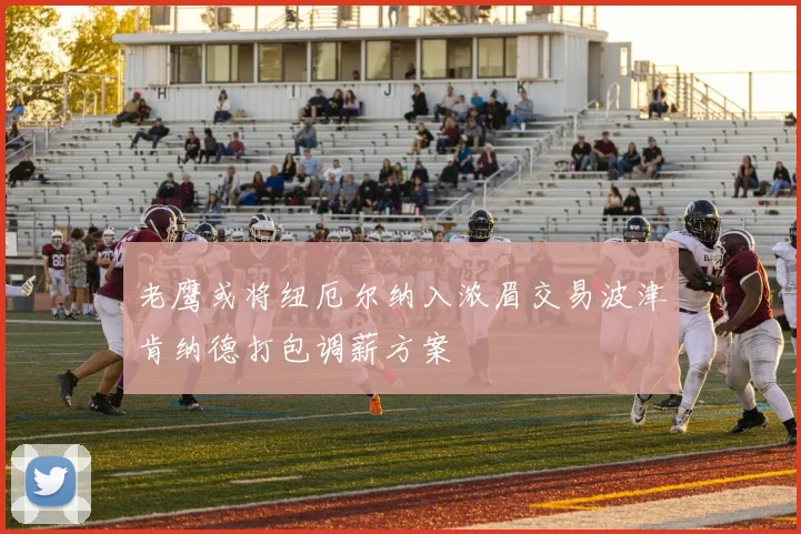老鹰或将纽厄尔纳入浓眉交易波津肯纳德打包调薪方案