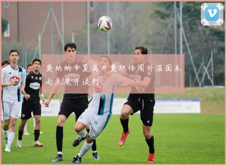 奥纳纳今夏离开曼联传闻升温国米尚未展开谈判