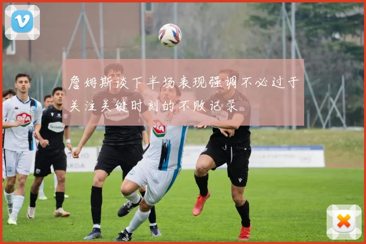 詹姆斯谈下半场表现强调不必过于关注关键时刻的不败记录