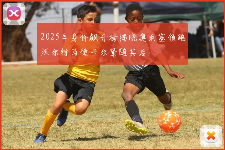 2025年身价飙升榜揭晓奥利塞领跑沃尔特马德卡尔紧随其后