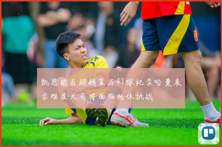 凯恩能否超越莱万41球纪录哈曼表示难度大或将面临轮休挑战