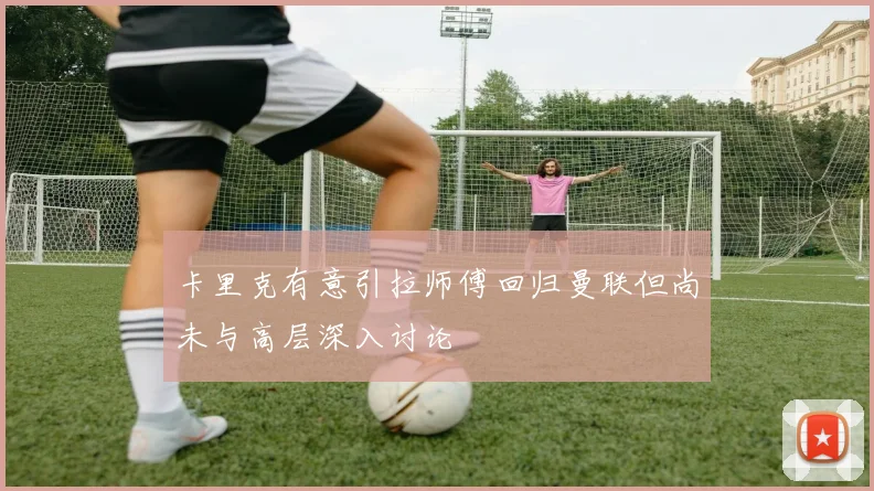 卡里克有意引拉师傅回归曼联但尚未与高层深入讨论