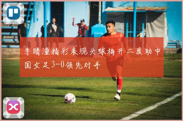 李晴潼精彩表现头球梅开二度助中国女足3-0领先对手