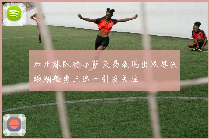 加州球队对小萨交易表现出浓厚兴趣湖船勇三选一引发关注