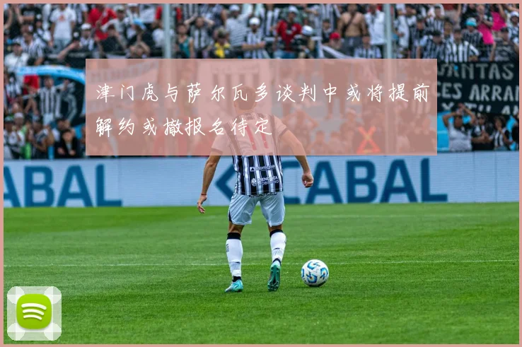津门虎与萨尔瓦多谈判中或将提前解约或撤报名待定