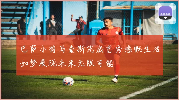 巴萨小将马奎斯完成首秀感慨生活如梦展现未来无限可能