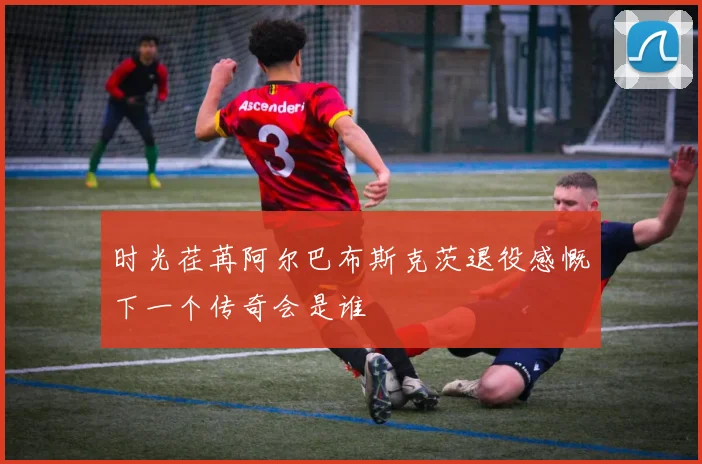 时光荏苒阿尔巴布斯克茨退役感慨下一个传奇会是谁