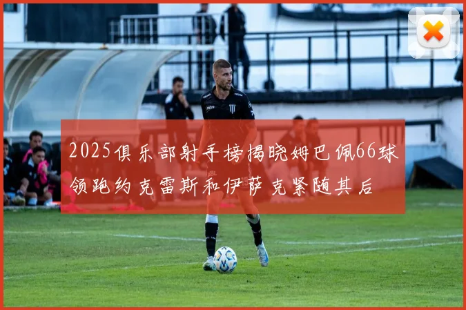 2025俱乐部射手榜揭晓姆巴佩66球领跑约克雷斯和伊萨克紧随其后