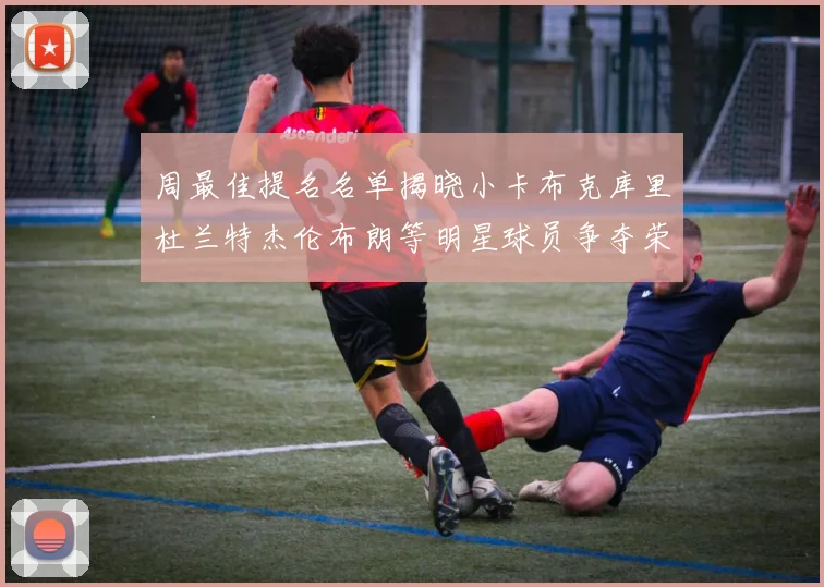 周最佳提名名单揭晓小卡布克库里杜兰特杰伦布朗等明星球员争夺荣誉