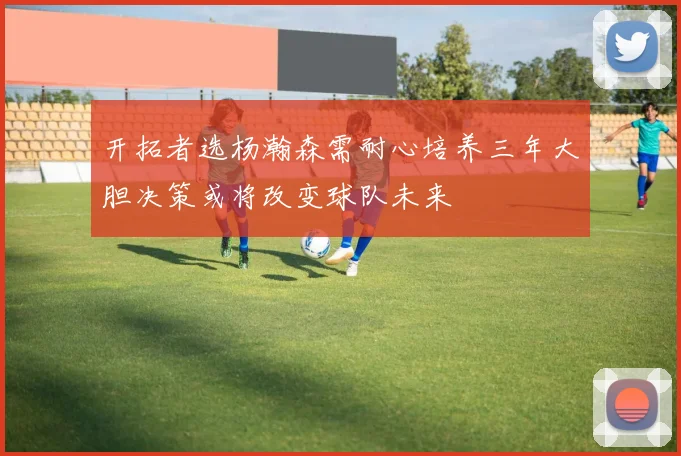 开拓者选杨瀚森需耐心培养三年大胆决策或将改变球队未来