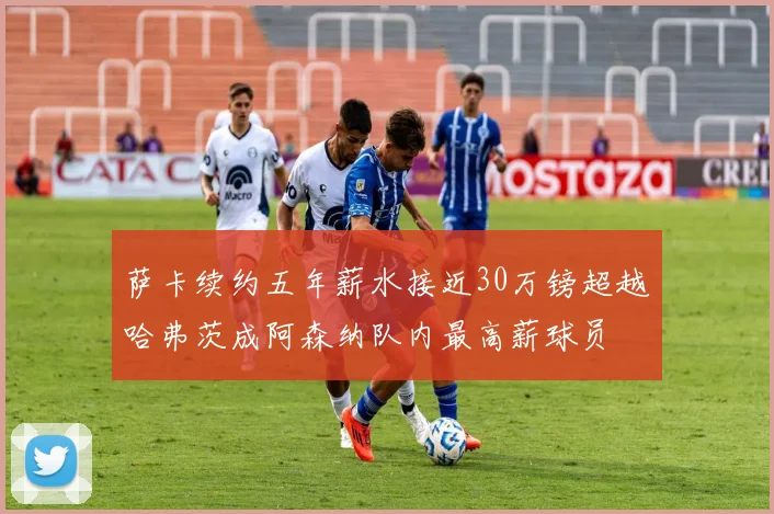萨卡续约五年薪水接近30万镑超越哈弗茨成阿森纳队内最高薪球员