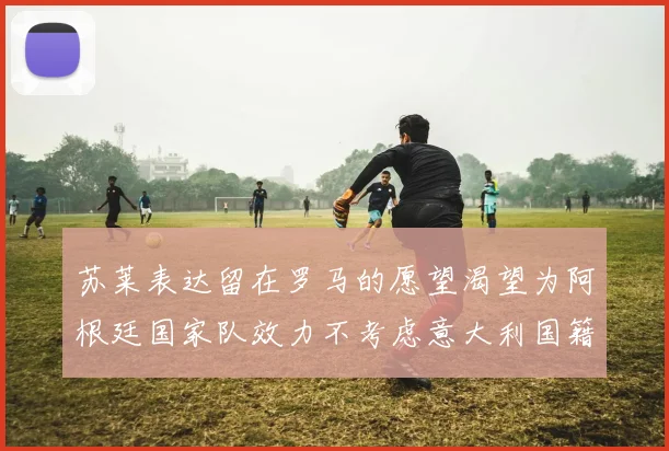 苏莱表达留在罗马的愿望渴望为阿根廷国家队效力不考虑意大利国籍