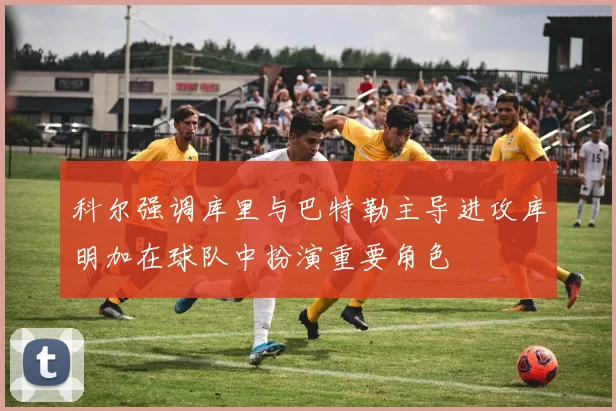 科尔强调库里与巴特勒主导进攻库明加在球队中扮演重要角色